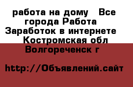 работа на дому - Все города Работа » Заработок в интернете   . Костромская обл.,Волгореченск г.